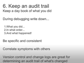 6. Keep an audit trail
Keep a day book of what you did
During debugging write down...
1.What you did...
2.In what order......