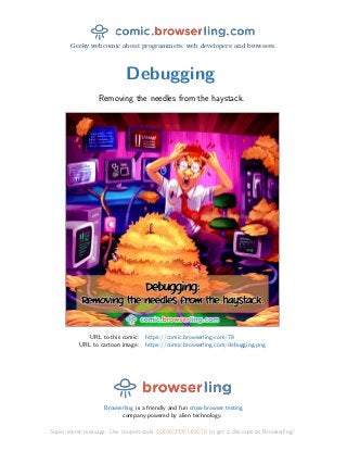 Geeky webcomic about programmers, web developers and browsers.
Debugging
Removing the needles from the haystack.
URL to this comic: https://comic.browserling.com/78
URL to cartoon image: https://comic.browserling.com/debugging.png
Browserling is a friendly and fun cross-browser testing
company powered by alien technology.
Super-secret message: Use coupon code COMICPDFLING78 to get a discount at Browserling!
 