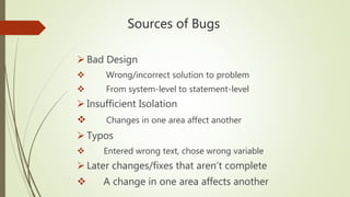 Sources of Bugs
 Bad Design
 Wrong/incorrect solution to problem
 From system-level to statement-level
 Insufficient Isolation
 Changes in one area affect another
 Typos
 Entered wrong text, chose wrong variable
 Later changes/fixes that aren’t complete
 A change in one area affects another
 