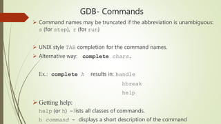 GDB- Commands
 Command names may be truncated if the abbreviation is unambiguous:
s (for step), r (for run)
 UNIX style TAB completion for the command names.
 Alternative way: complete chars.
Ex.: complete h results in: handle
hbreak
help
 Getting help:
help (or h) – lists all classes of commands.
h command - displays a short description of the command
 