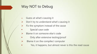 Way NOT to Debug
 Guess at what’s causing it
 Don’t try to understand what’s causing it
 Fix the symptom instead of the cause
 Special case code
 Blame it on someone else’s code
 Only after extensive testing/proof
 Blame it on the compiler/ computer
 Yes, it happens, but almost never is this the read cause
 