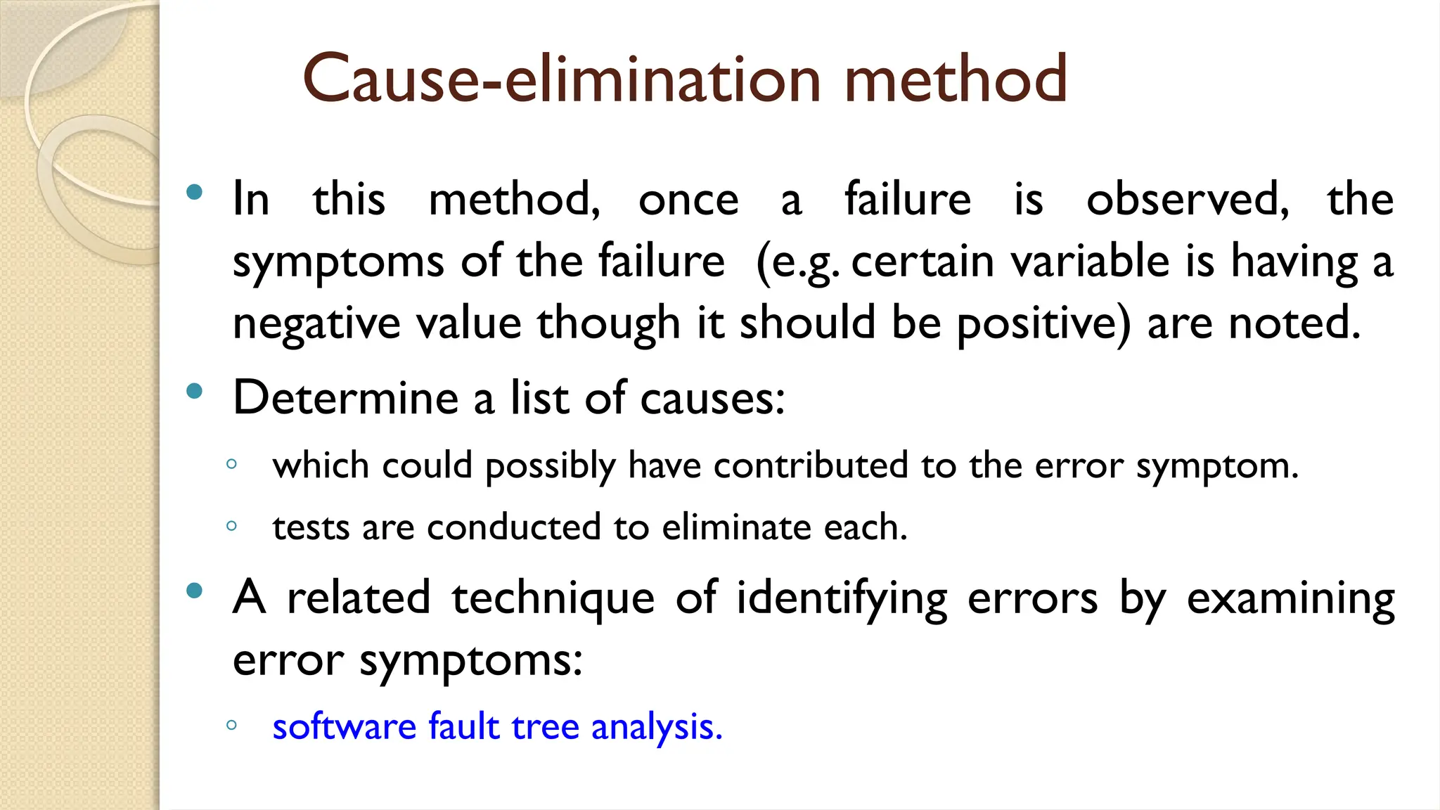 Cause-elimination method
 In this method, once a failure is observed, the
symptoms of the failure (e.g. certain variable is having a
negative value though it should be positive) are noted.
 Determine a list of causes:
◦ which could possibly have contributed to the error symptom.
◦ tests are conducted to eliminate each.
 A related technique of identifying errors by examining
error symptoms:
◦ software fault tree analysis.
 