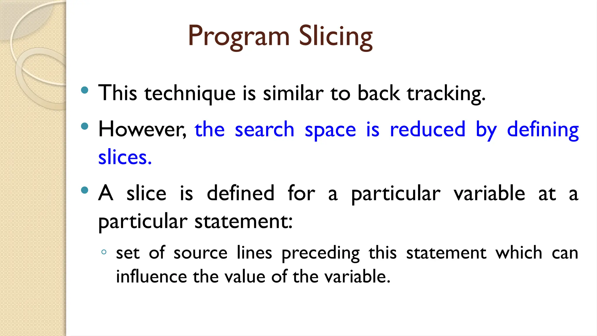 Program Slicing
 This technique is similar to back tracking.
 However, the search space is reduced by defining
slices.
 A slice is defined for a particular variable at a
particular statement:
◦ set of source lines preceding this statement which can
influence the value of the variable.
 