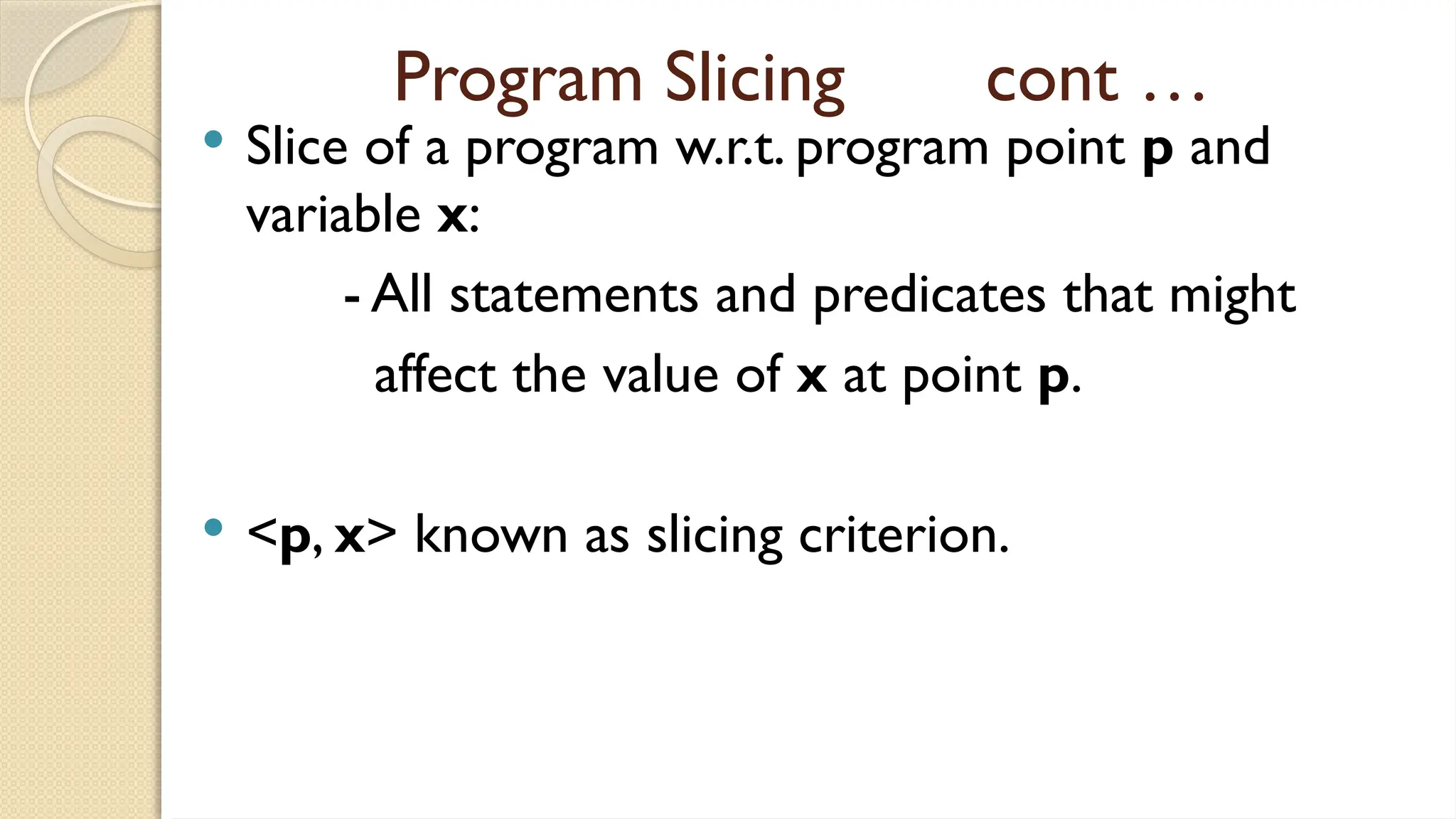 Program Slicing cont …
 Slice of a program w.r.t. program point p and
variable x:
- All statements and predicates that might
affect the value of x at point p.
 <p, x> known as slicing criterion.
 