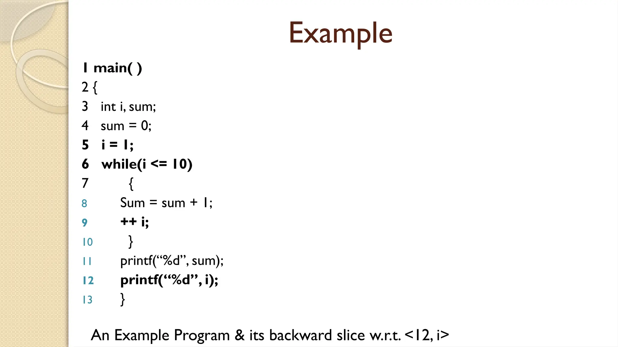 Example
1 main( )
2 {
3 int i, sum;
4 sum = 0;
5 i = 1;
6 while(i <= 10)
7 {
8 Sum = sum + 1;
9 ++ i;
10 }
11 printf(“%d”, sum);
12 printf(“%d”, i);
13 }
An Example Program & its backward slice w.r.t. <12, i>
 