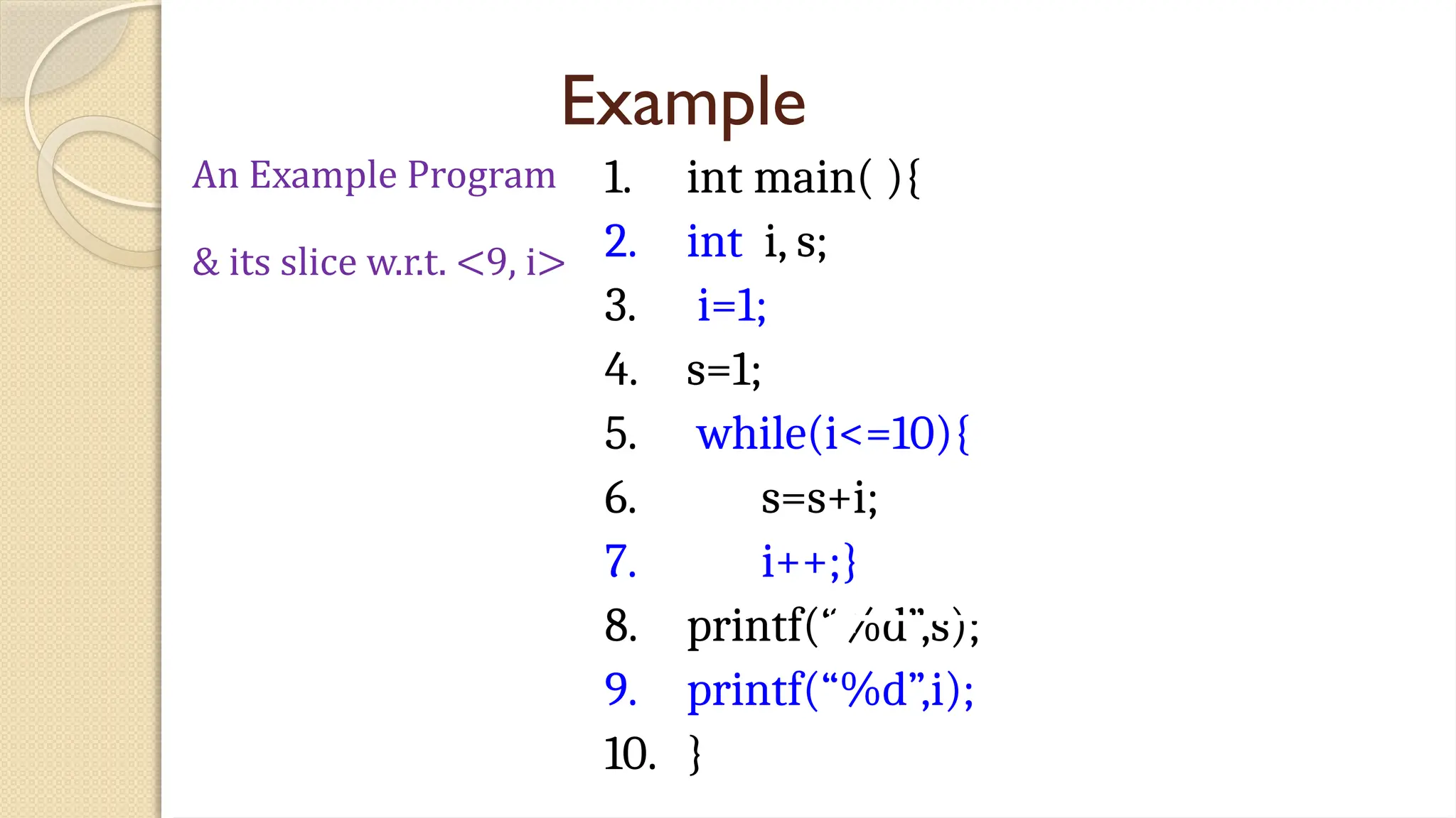 Example
1. int main( ){
2. int i, s;
3. i=1;
4. s=1;
5. while(i<=10){
6. s=s+i;
7. i++;}
8. printf(“%d”,s);
9. printf(“%d”,i);
10. }
An Example Program
& its slice w.r.t. <9, i>
 