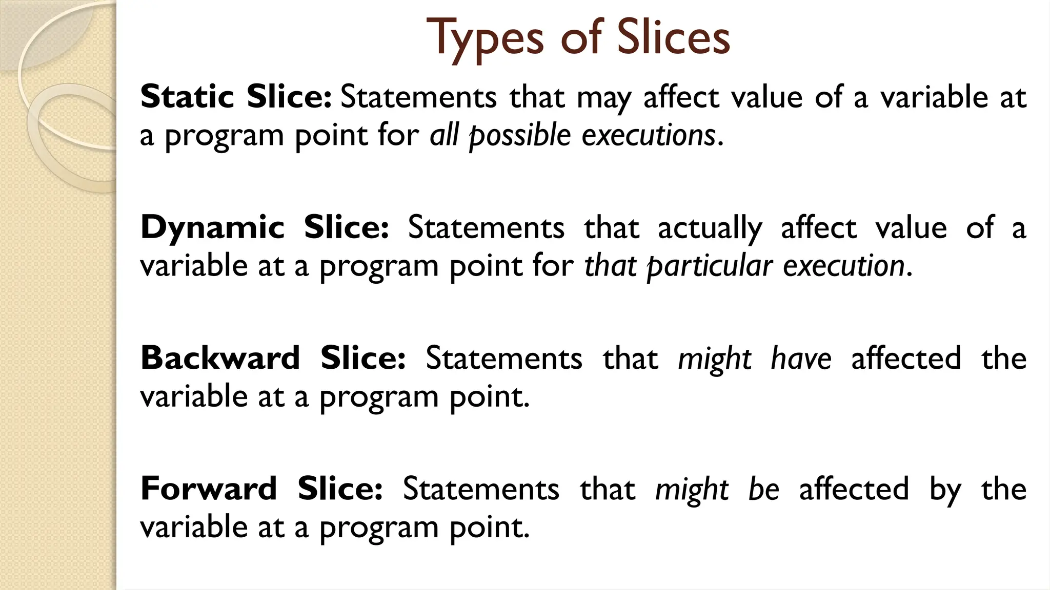 Types of Slices
Static Slice: Statements that may affect value of a variable at
a program point for all possible executions.
Dynamic Slice: Statements that actually affect value of a
variable at a program point for that particular execution.
Backward Slice: Statements that might have affected the
variable at a program point.
Forward Slice: Statements that might be affected by the
variable at a program point.
 