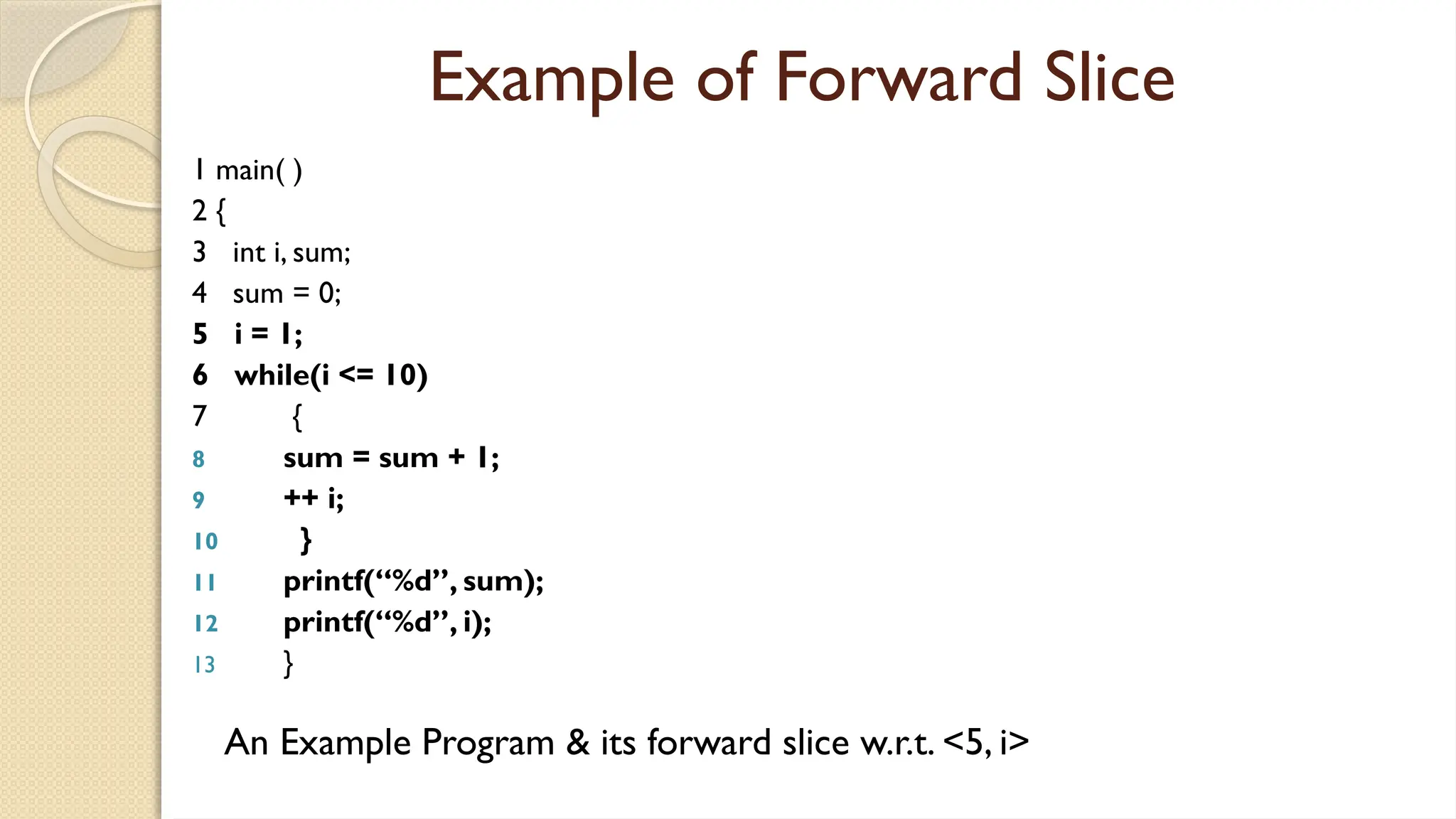 Example of Forward Slice
1 main( )
2 {
3 int i, sum;
4 sum = 0;
5 i = 1;
6 while(i <= 10)
7 {
8 sum = sum + 1;
9 ++ i;
10 }
11 printf(“%d”, sum);
12 printf(“%d”, i);
13 }
An Example Program & its forward slice w.r.t. <5, i>
 