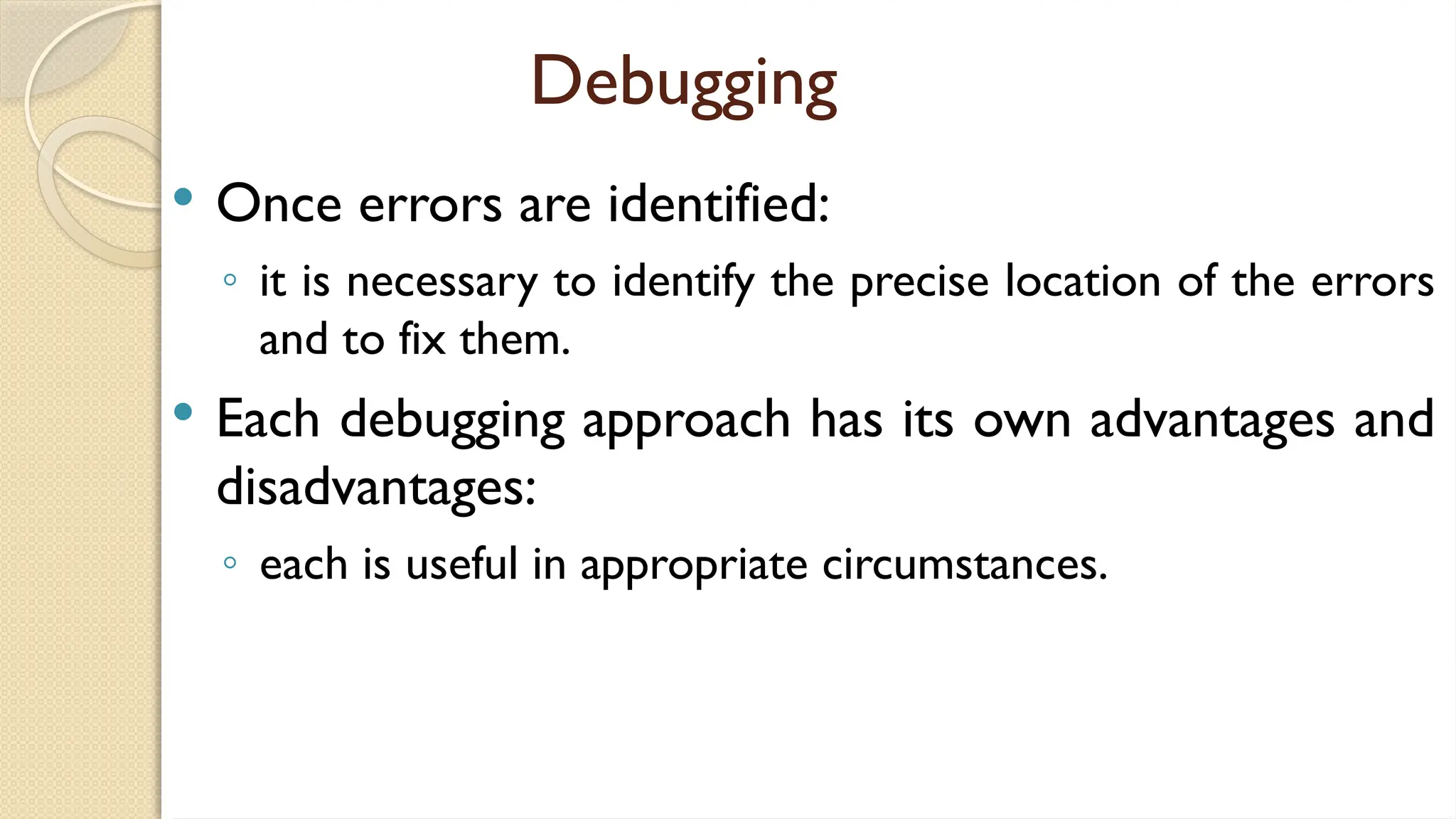 Debugging
 Once errors are identified:
◦ it is necessary to identify the precise location of the errors
and to fix them.
 Each debugging approach has its own advantages and
disadvantages:
◦ each is useful in appropriate circumstances.
 