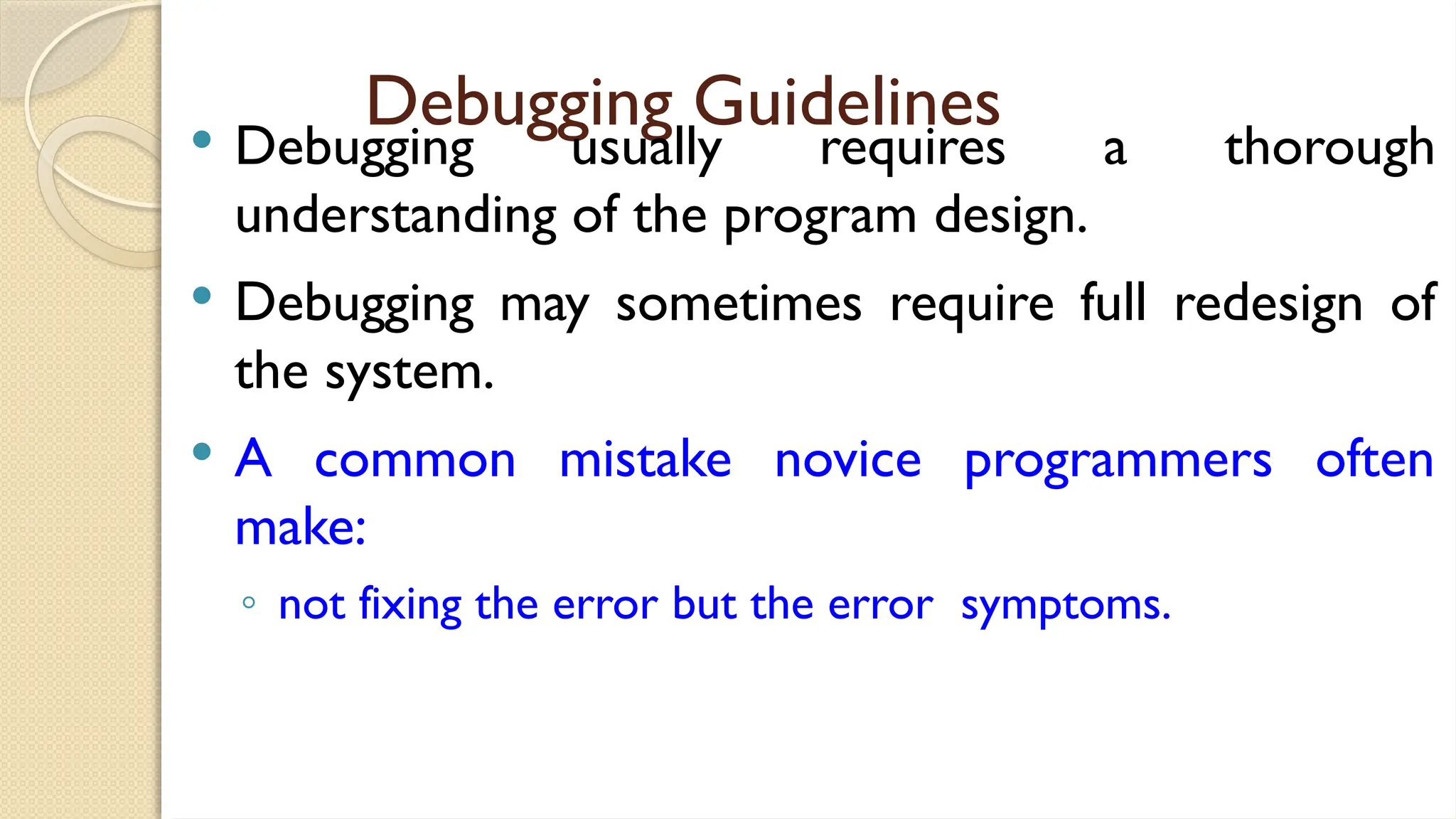 Debugging Guidelines
 Debugging usually requires a thorough
understanding of the program design.
 Debugging may sometimes require full redesign of
the system.
 A common mistake novice programmers often
make:
◦ not fixing the error but the error symptoms.
 