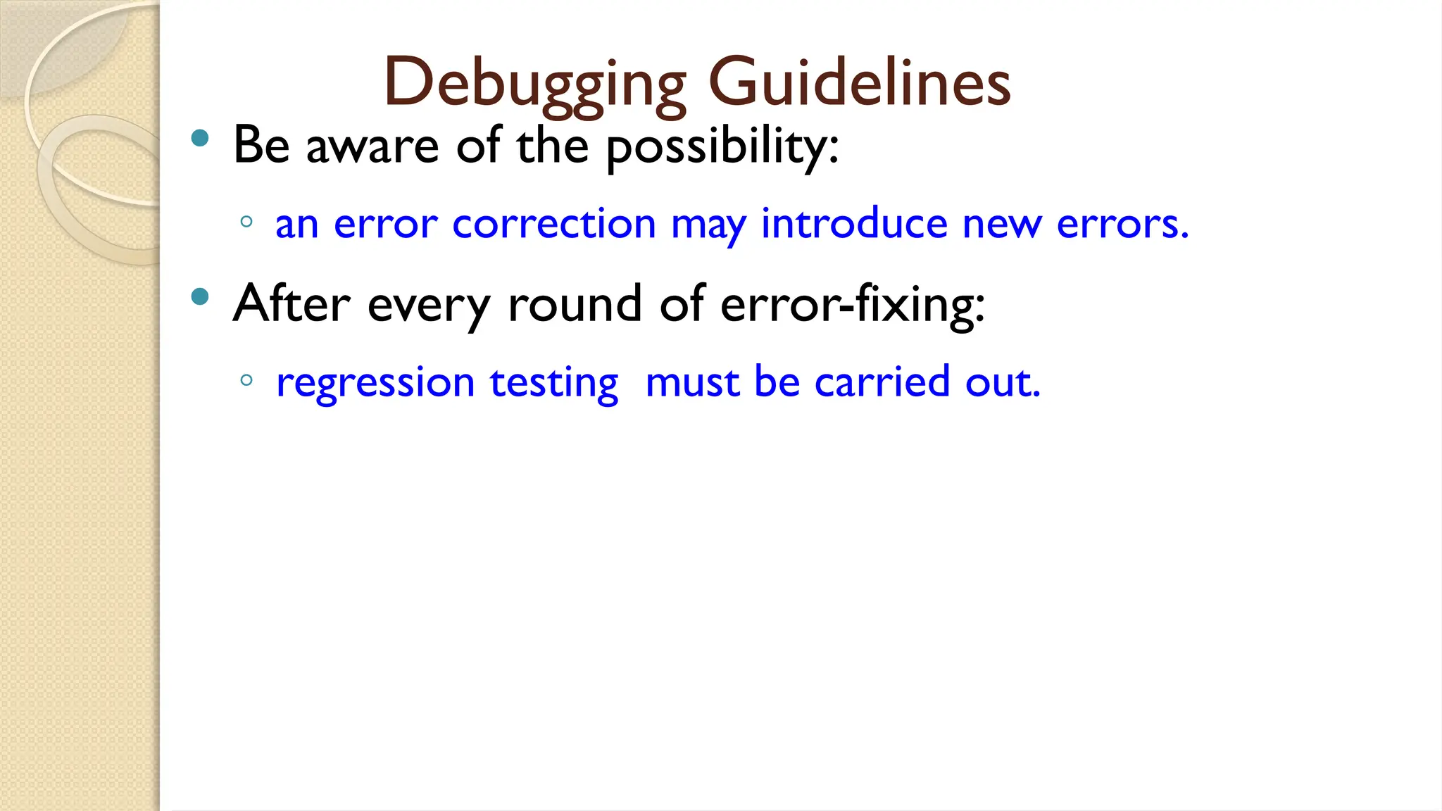 Debugging Guidelines
 Be aware of the possibility:
◦ an error correction may introduce new errors.
 After every round of error-fixing:
◦ regression testing must be carried out.
 