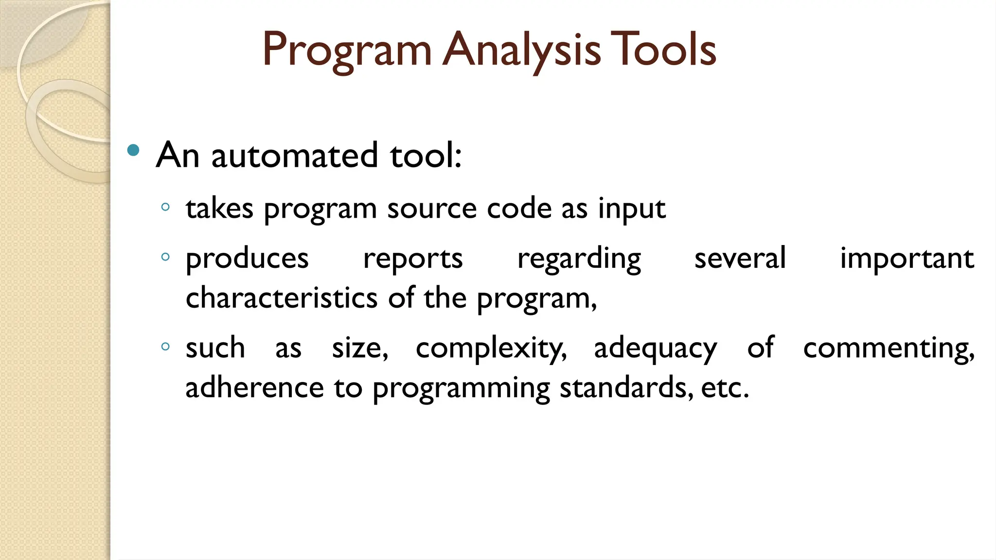 Program Analysis Tools
 An automated tool:
◦ takes program source code as input
◦ produces reports regarding several important
characteristics of the program,
◦ such as size, complexity, adequacy of commenting,
adherence to programming standards, etc.
 