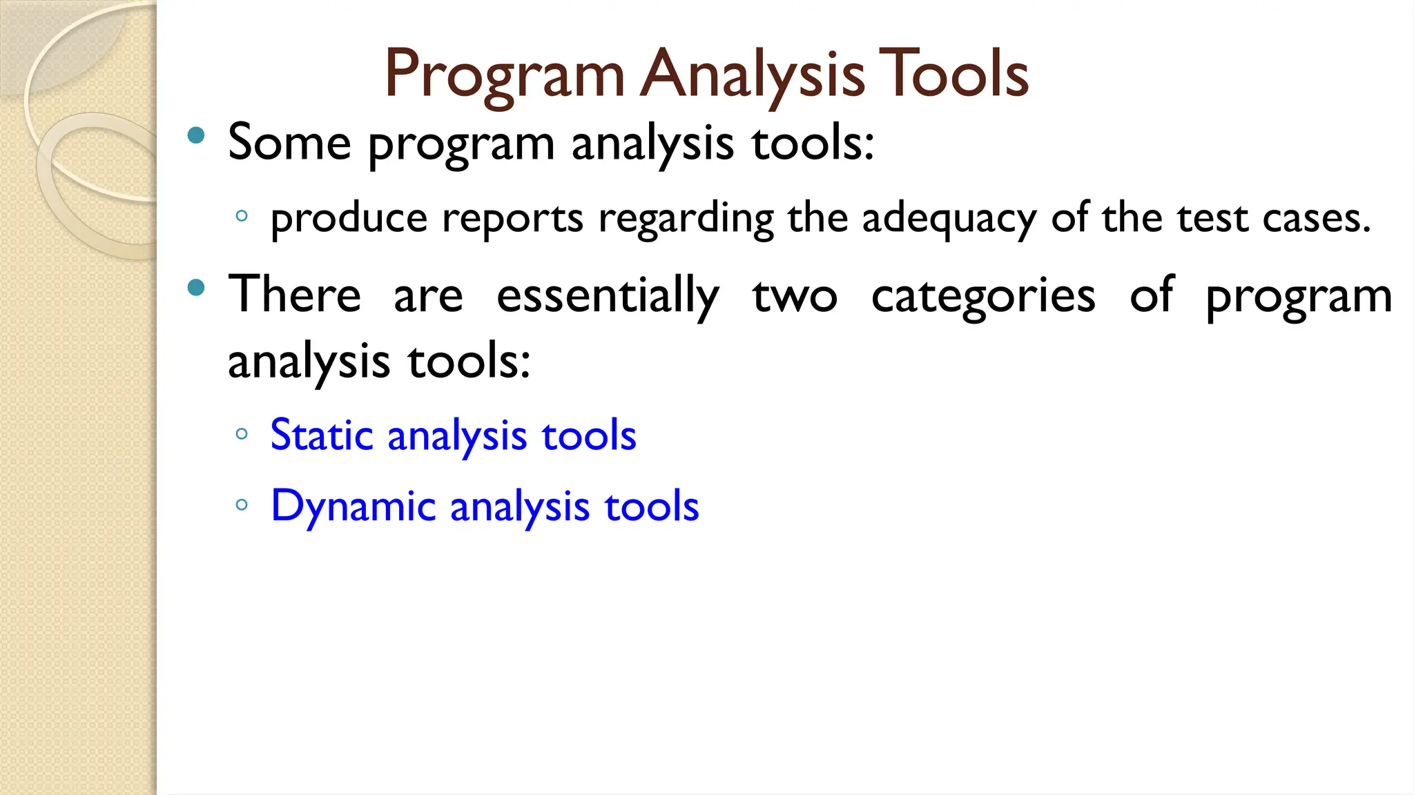 Program Analysis Tools
 Some program analysis tools:
◦ produce reports regarding the adequacy of the test cases.
 There are essentially two categories of program
analysis tools:
◦ Static analysis tools
◦ Dynamic analysis tools
 