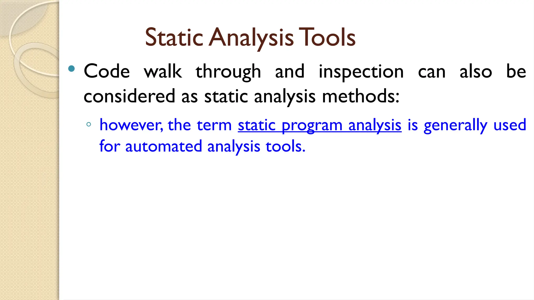Static Analysis Tools
 Code walk through and inspection can also be
considered as static analysis methods:
◦ however, the term static program analysis is generally used
for automated analysis tools.
 