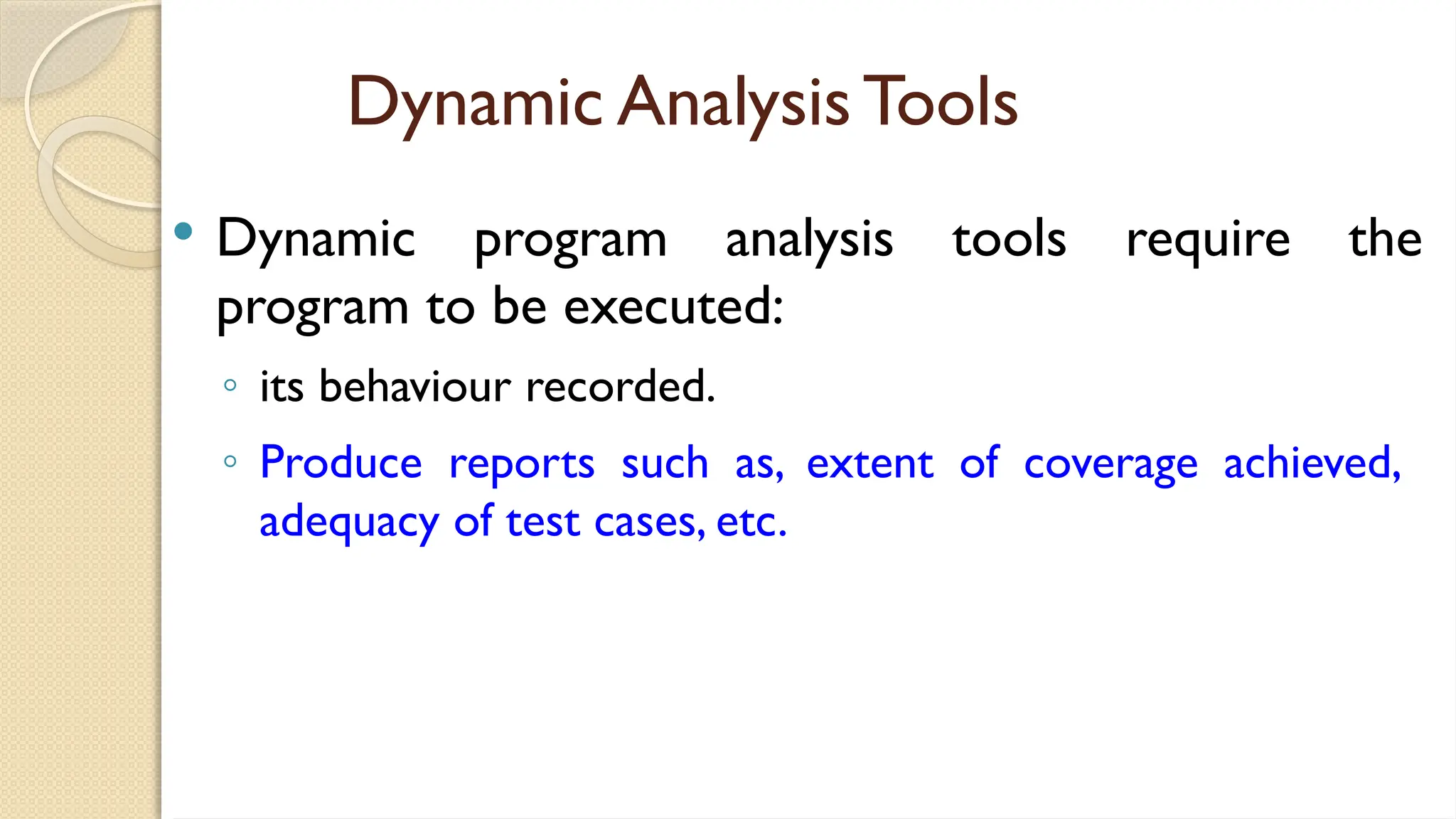 Dynamic Analysis Tools
 Dynamic program analysis tools require the
program to be executed:
◦ its behaviour recorded.
◦ Produce reports such as, extent of coverage achieved,
adequacy of test cases, etc.
 