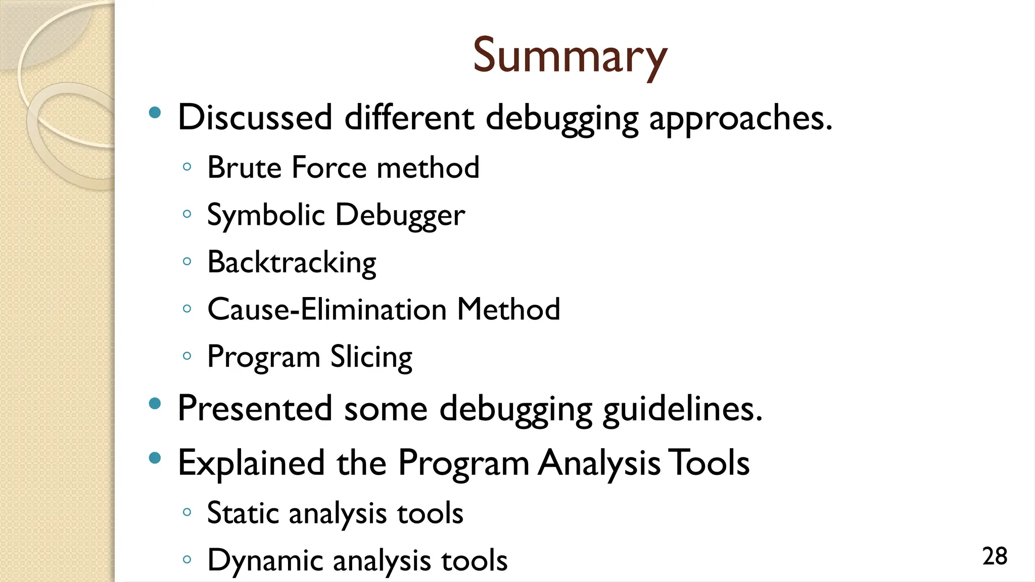 Summary
 Discussed different debugging approaches.
◦ Brute Force method
◦ Symbolic Debugger
◦ Backtracking
◦ Cause-Elimination Method
◦ Program Slicing
 Presented some debugging guidelines.
 Explained the Program Analysis Tools
◦ Static analysis tools
◦ Dynamic analysis tools 28
 