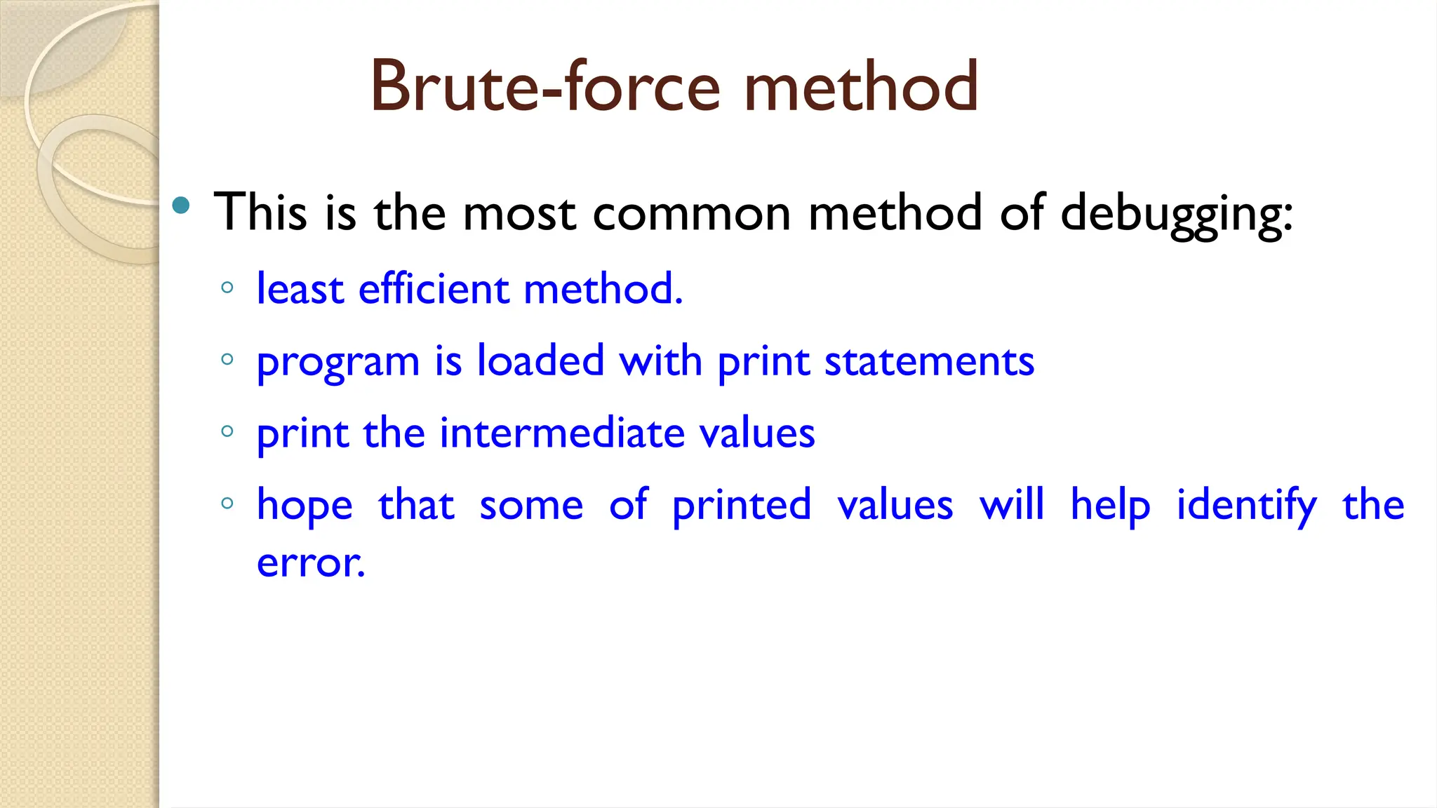 Brute-force method
 This is the most common method of debugging:
◦ least efficient method.
◦ program is loaded with print statements
◦ print the intermediate values
◦ hope that some of printed values will help identify the
error.
 