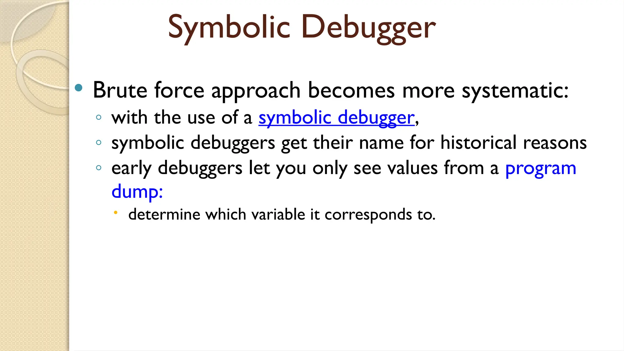 Symbolic Debugger
 Brute force approach becomes more systematic:
◦ with the use of a symbolic debugger,
◦ symbolic debuggers get their name for historical reasons
◦ early debuggers let you only see values from a program
dump:
 determine which variable it corresponds to.
 