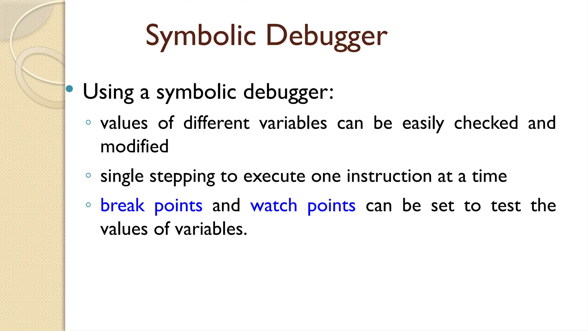 Symbolic Debugger
 Using a symbolic debugger:
◦ values of different variables can be easily checked and
modified
◦ single stepping to execute one instruction at a time
◦ break points and watch points can be set to test the
values of variables.
 