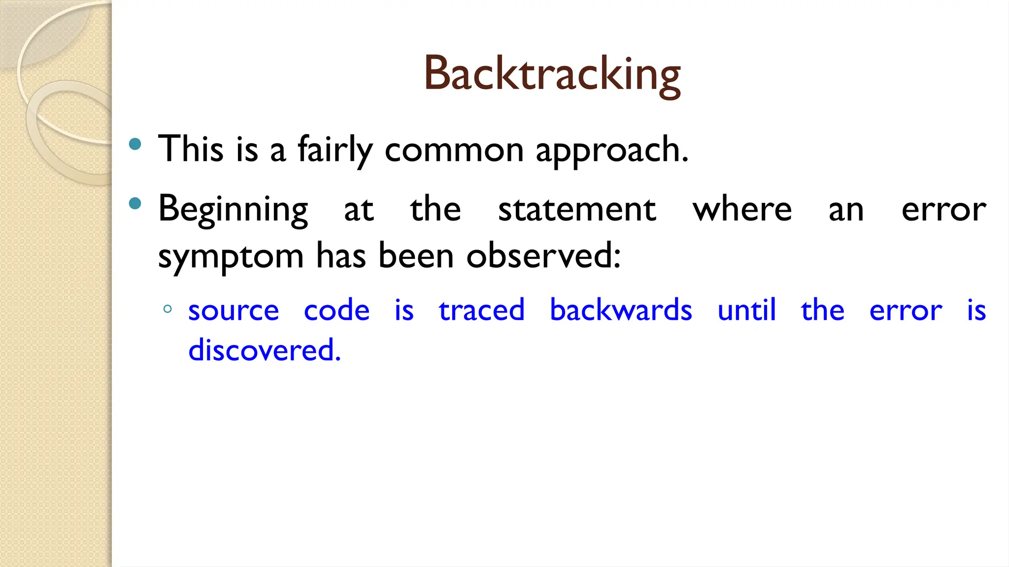 Backtracking
 This is a fairly common approach.
 Beginning at the statement where an error
symptom has been observed:
◦ source code is traced backwards until the error is
discovered.
 