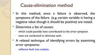 Cause-elimination method
 In this method, once a failure is observed, the
symptoms of the failure (e.g. certain variable is having a
negative value though it should be positive) are noted.
 Determine a list of causes:
◦ which could possibly have contributed to the error symptom.
◦ tests are conducted to eliminate each.
 A related technique of identifying errors by examining
error symptoms:
◦ software fault tree analysis.
 