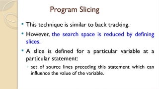 Program Slicing
 This technique is similar to back tracking.
 However, the search space is reduced by defining
slices.
 A slice is defined for a particular variable at a
particular statement:
◦ set of source lines preceding this statement which can
influence the value of the variable.
 