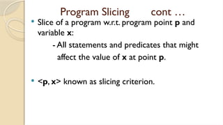 Program Slicing cont …
 Slice of a program w.r.t. program point p and
variable x:
- All statements and predicates that might
affect the value of x at point p.
 <p, x> known as slicing criterion.
 