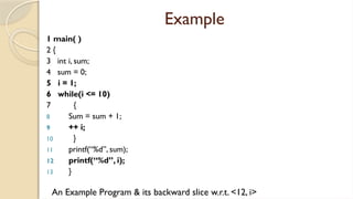 Example
1 main( )
2 {
3 int i, sum;
4 sum = 0;
5 i = 1;
6 while(i <= 10)
7 {
8 Sum = sum + 1;
9 ++ i;
10 }
11 printf(“%d”, sum);
12 printf(“%d”, i);
13 }
An Example Program & its backward slice w.r.t. <12, i>
 