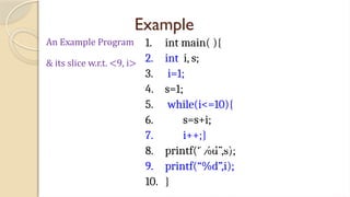 Example
1. int main( ){
2. int i, s;
3. i=1;
4. s=1;
5. while(i<=10){
6. s=s+i;
7. i++;}
8. printf(“%d”,s);
9. printf(“%d”,i);
10. }
An Example Program
& its slice w.r.t. <9, i>
 
