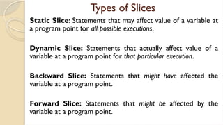 Types of Slices
Static Slice: Statements that may affect value of a variable at
a program point for all possible executions.
Dynamic Slice: Statements that actually affect value of a
variable at a program point for that particular execution.
Backward Slice: Statements that might have affected the
variable at a program point.
Forward Slice: Statements that might be affected by the
variable at a program point.
 