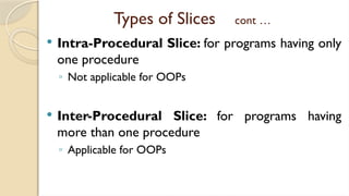 Types of Slices cont …
 Intra-Procedural Slice: for programs having only
one procedure
◦ Not applicable for OOPs
 Inter-Procedural Slice: for programs having
more than one procedure
◦ Applicable for OOPs
 