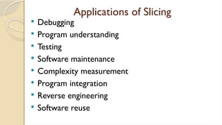 Applications of Slicing
 Debugging
 Program understanding
 Testing
 Software maintenance
 Complexity measurement
 Program integration
 Reverse engineering
 Software reuse
 