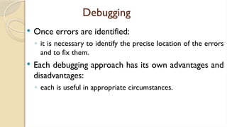 Debugging
 Once errors are identified:
◦ it is necessary to identify the precise location of the errors
and to fix them.
 Each debugging approach has its own advantages and
disadvantages:
◦ each is useful in appropriate circumstances.
 