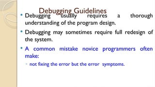 Debugging Guidelines
 Debugging usually requires a thorough
understanding of the program design.
 Debugging may sometimes require full redesign of
the system.
 A common mistake novice programmers often
make:
◦ not fixing the error but the error symptoms.
 