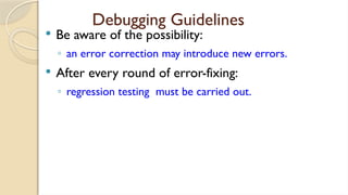 Debugging Guidelines
 Be aware of the possibility:
◦ an error correction may introduce new errors.
 After every round of error-fixing:
◦ regression testing must be carried out.
 