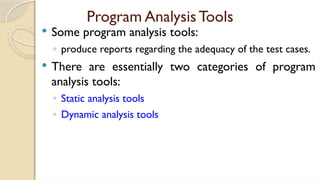 Program Analysis Tools
 Some program analysis tools:
◦ produce reports regarding the adequacy of the test cases.
 There are essentially two categories of program
analysis tools:
◦ Static analysis tools
◦ Dynamic analysis tools
 