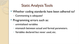 Static Analysis Tools
 Whether coding standards have been adhered to?
◦ Commenting is adequate?
 Programming errors such as:
◦ uninitialized variables
◦ mismatch between actual and formal parameters.
◦ Variables declared but never used, etc.
 