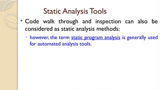 Static Analysis Tools
 Code walk through and inspection can also be
considered as static analysis methods:
◦ however, the term static program analysis is generally used
for automated analysis tools.
 