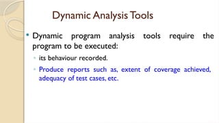 Dynamic Analysis Tools
 Dynamic program analysis tools require the
program to be executed:
◦ its behaviour recorded.
◦ Produce reports such as, extent of coverage achieved,
adequacy of test cases, etc.
 