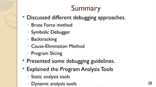 Summary
 Discussed different debugging approaches.
◦ Brute Force method
◦ Symbolic Debugger
◦ Backtracking
◦ Cause-Elimination Method
◦ Program Slicing
 Presented some debugging guidelines.
 Explained the Program Analysis Tools
◦ Static analysis tools
◦ Dynamic analysis tools 28
 