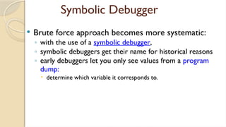 Symbolic Debugger
 Brute force approach becomes more systematic:
◦ with the use of a symbolic debugger,
◦ symbolic debuggers get their name for historical reasons
◦ early debuggers let you only see values from a program
dump:
 determine which variable it corresponds to.
 