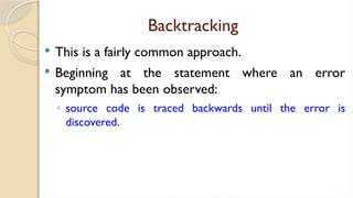 Backtracking
 This is a fairly common approach.
 Beginning at the statement where an error
symptom has been observed:
◦ source code is traced backwards until the error is
discovered.
 