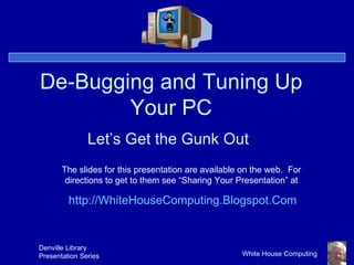 De-Bugging and Tuning Up Your PC Let’s Get the Gunk Out The slides for this presentation are available on the web.  For directions to get to them see “Sharing Your Presentation” at http:// WhiteHouseComputing.Blogspot.Com 