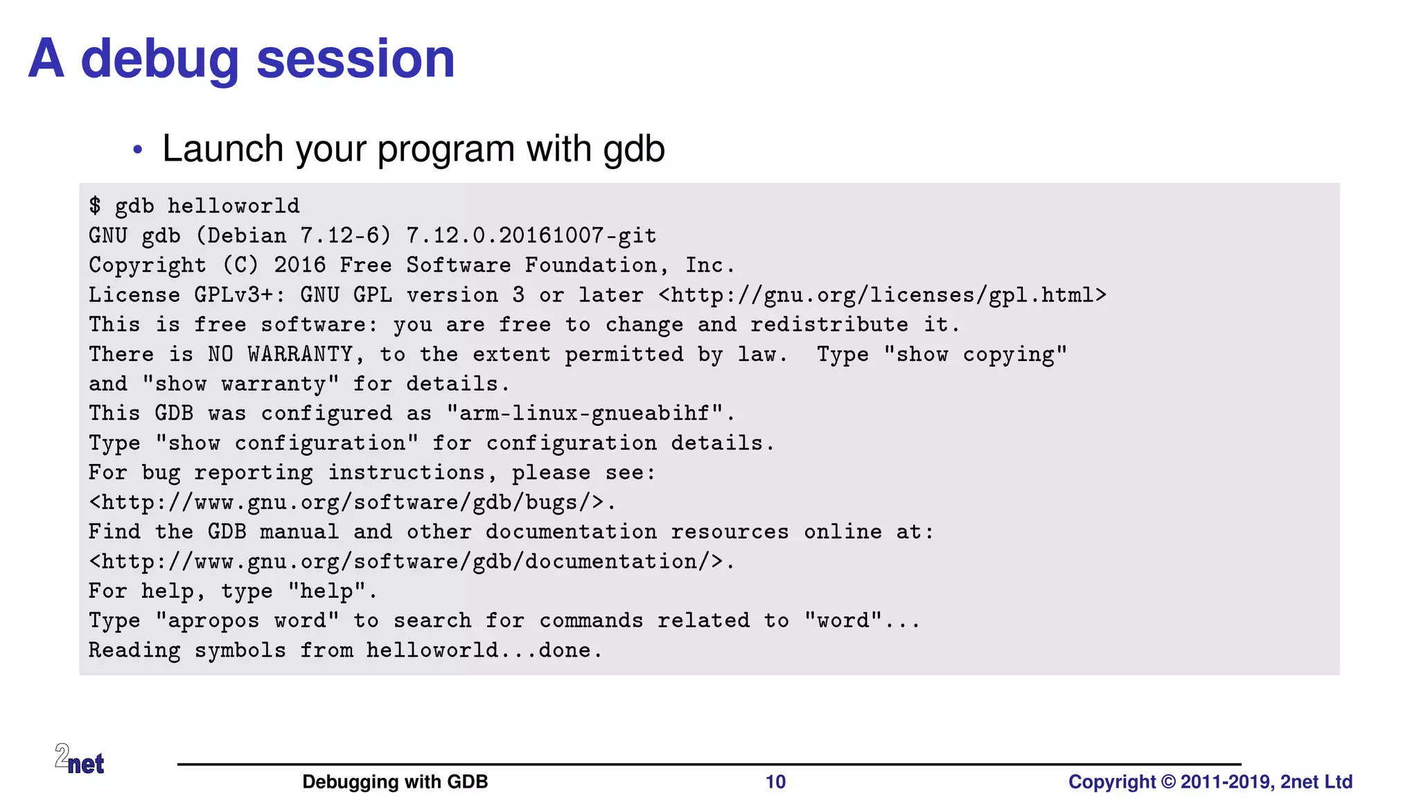 A debug session
• Launch your program with gdb
$ gdb helloworld
GNU gdb (Debian 7.12-6) 7.12.0.20161007-git
Copyright (C) 2016 Free Software Foundation, Inc.
License GPLv3+: GNU GPL version 3 or later <http://gnu.org/licenses/gpl.html>
This is free software: you are free to change and redistribute it.
There is NO WARRANTY, to the extent permitted by law. Type "show copying"
and "show warranty" for details.
This GDB was configured as "arm-linux-gnueabihf".
Type "show configuration" for configuration details.
For bug reporting instructions, please see:
<http://www.gnu.org/software/gdb/bugs/>.
Find the GDB manual and other documentation resources online at:
<http://www.gnu.org/software/gdb/documentation/>.
For help, type "help".
Type "apropos word" to search for commands related to "word"...
Reading symbols from helloworld...done.
Debugging with GDB 10 Copyright © 2011-2019, 2net Ltd
 