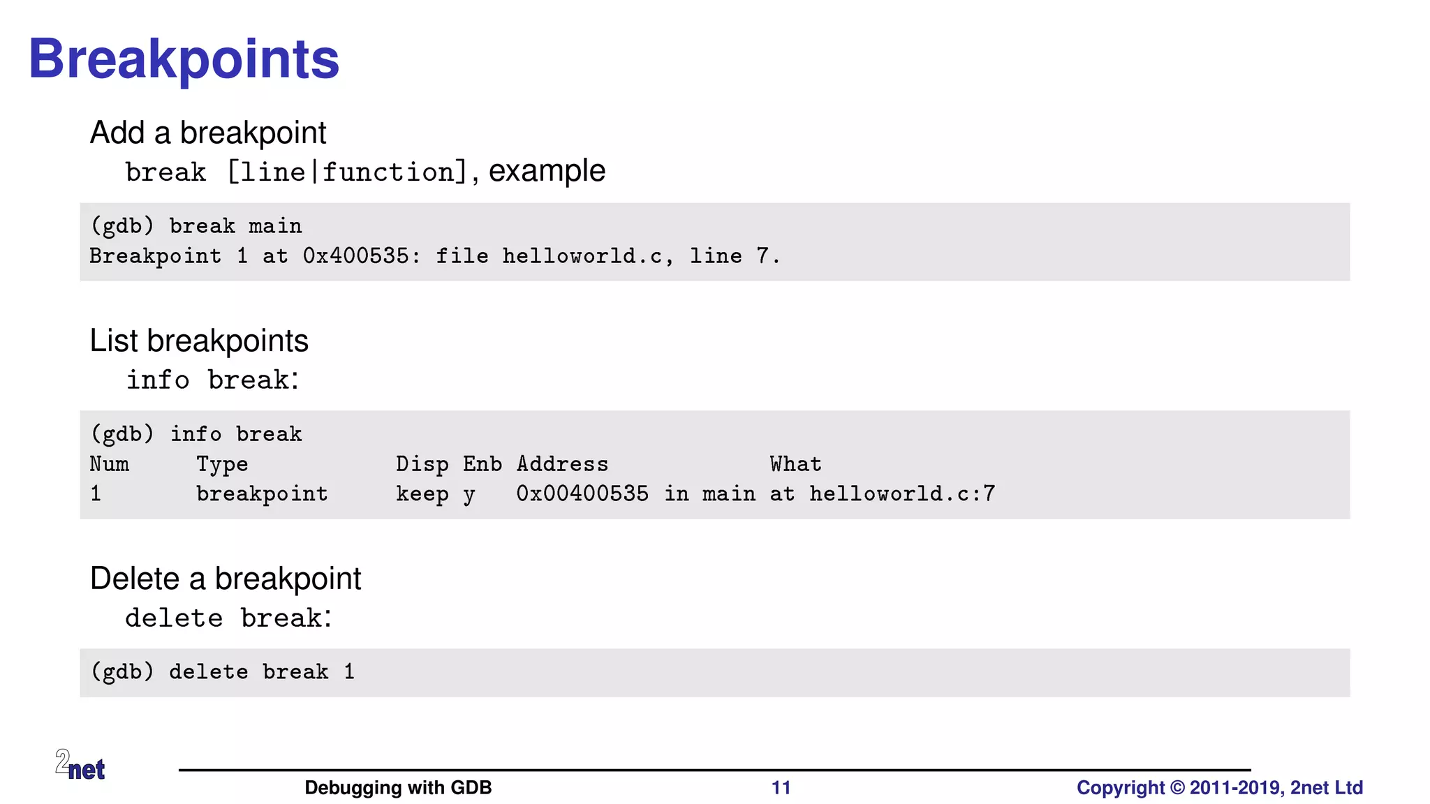 Breakpoints
Add a breakpoint
break [line|function], example
(gdb) break main
Breakpoint 1 at 0x400535: file helloworld.c, line 7.
List breakpoints
info break:
(gdb) info break
Num Type Disp Enb Address What
1 breakpoint keep y 0x00400535 in main at helloworld.c:7
Delete a breakpoint
delete break:
(gdb) delete break 1
Debugging with GDB 11 Copyright © 2011-2019, 2net Ltd
 