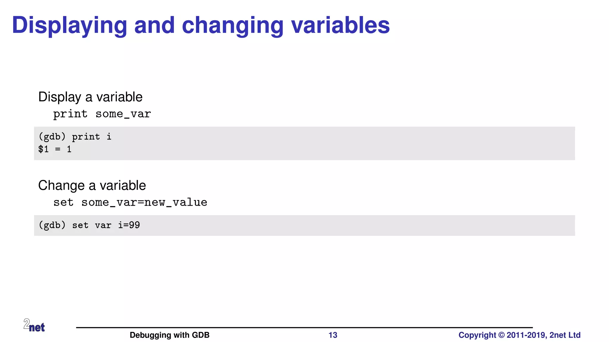Displaying and changing variables
Display a variable
print some_var
(gdb) print i
$1 = 1
Change a variable
set some_var=new_value
(gdb) set var i=99
Debugging with GDB 13 Copyright © 2011-2019, 2net Ltd
 