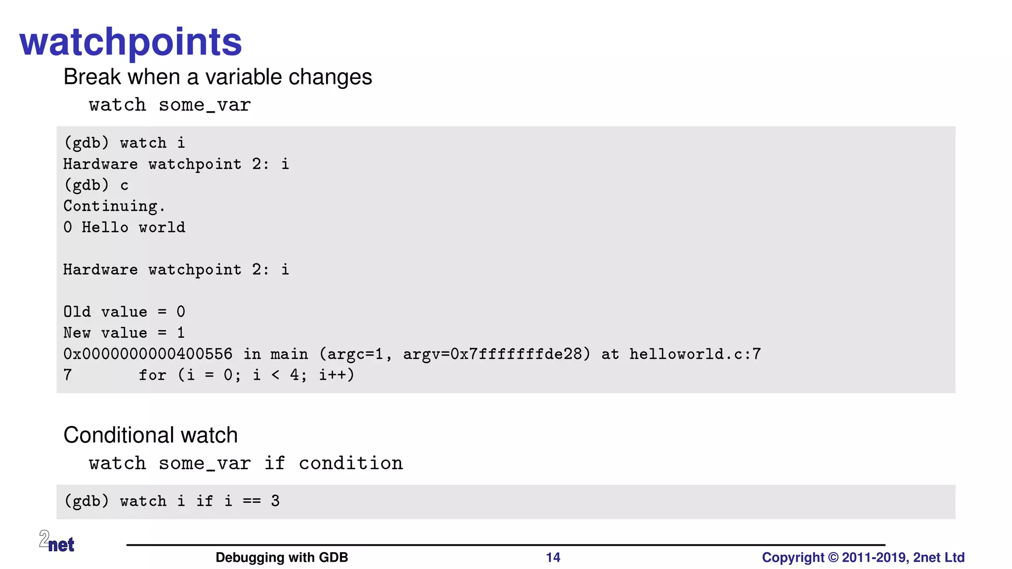 watchpoints
Break when a variable changes
watch some_var
(gdb) watch i
Hardware watchpoint 2: i
(gdb) c
Continuing.
0 Hello world
Hardware watchpoint 2: i
Old value = 0
New value = 1
0x0000000000400556 in main (argc=1, argv=0x7fffffffde28) at helloworld.c:7
7 for (i = 0; i < 4; i++)
Conditional watch
watch some_var if condition
(gdb) watch i if i == 3
Debugging with GDB 14 Copyright © 2011-2019, 2net Ltd
 
