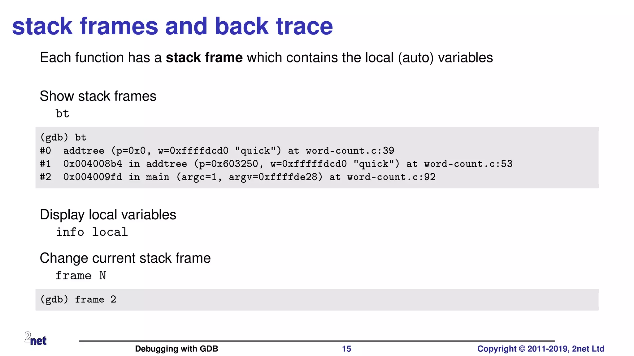 stack frames and back trace
Each function has a stack frame which contains the local (auto) variables
Show stack frames
bt
(gdb) bt
#0 addtree (p=0x0, w=0xffffdcd0 "quick") at word-count.c:39
#1 0x004008b4 in addtree (p=0x603250, w=0xfffffdcd0 "quick") at word-count.c:53
#2 0x004009fd in main (argc=1, argv=0xffffde28) at word-count.c:92
Display local variables
info local
Change current stack frame
frame N
(gdb) frame 2
Debugging with GDB 15 Copyright © 2011-2019, 2net Ltd
 