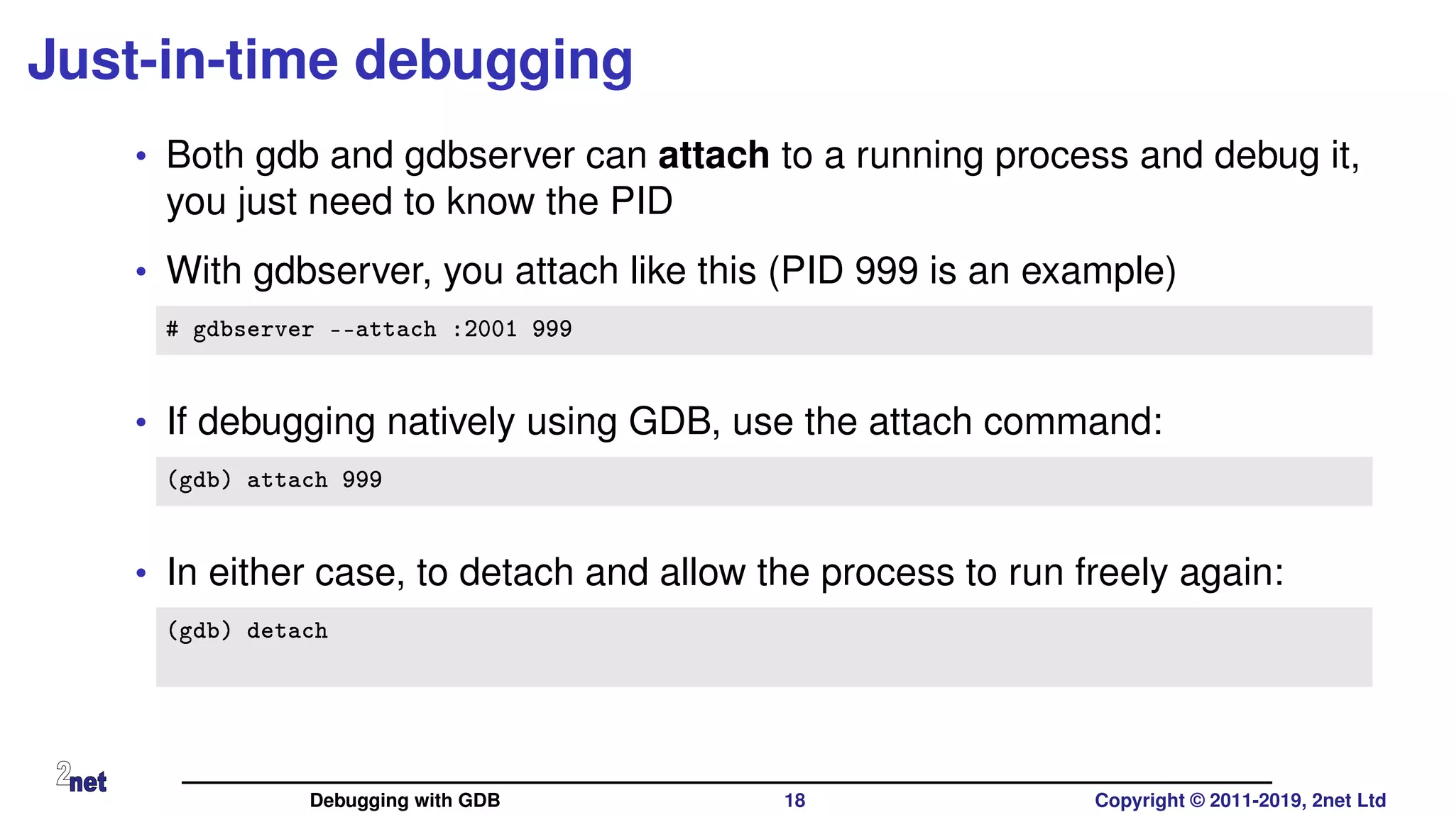 Just-in-time debugging
• Both gdb and gdbserver can attach to a running process and debug it,
you just need to know the PID
• With gdbserver, you attach like this (PID 999 is an example)
# gdbserver --attach :2001 999
• If debugging natively using GDB, use the attach command:
(gdb) attach 999
• In either case, to detach and allow the process to run freely again:
(gdb) detach
Debugging with GDB 18 Copyright © 2011-2019, 2net Ltd
 