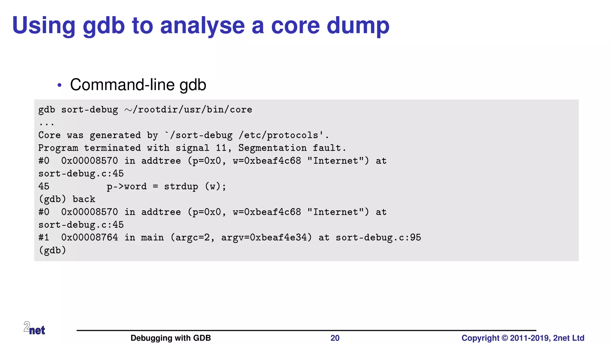 Using gdb to analyse a core dump
• Command-line gdb
gdb sort-debug ∼/rootdir/usr/bin/core
...
Core was generated by `/sort-debug /etc/protocols'.
Program terminated with signal 11, Segmentation fault.
#0 0x00008570 in addtree (p=0x0, w=0xbeaf4c68 "Internet") at
sort-debug.c:45
45 p->word = strdup (w);
(gdb) back
#0 0x00008570 in addtree (p=0x0, w=0xbeaf4c68 "Internet") at
sort-debug.c:45
#1 0x00008764 in main (argc=2, argv=0xbeaf4e34) at sort-debug.c:95
(gdb)
Debugging with GDB 20 Copyright © 2011-2019, 2net Ltd
 
